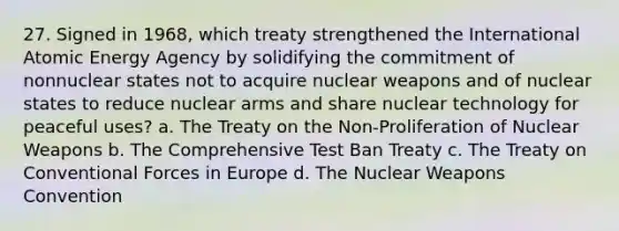 27. Signed in 1968, which treaty strengthened the International Atomic Energy Agency by solidifying the commitment of nonnuclear states not to acquire nuclear weapons and of nuclear states to reduce nuclear arms and share nuclear technology for peaceful uses? a. The Treaty on the Non-Proliferation of Nuclear Weapons b. The Comprehensive Test Ban Treaty c. The Treaty on Conventional Forces in Europe d. The Nuclear Weapons Convention