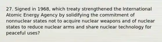 27. Signed in 1968, which treaty strengthened the International Atomic Energy Agency by solidifying the commitment of nonnuclear states not to acquire nuclear weapons and of nuclear states to reduce nuclear arms and share nuclear technology for peaceful uses?