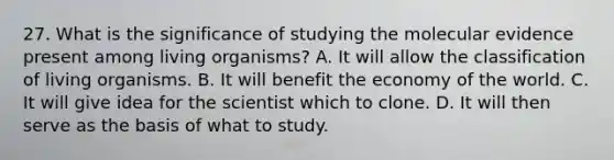 27. What is the significance of studying the molecular evidence present among living organisms? A. It will allow the classification of living organisms. B. It will benefit the economy of the world. C. It will give idea for the scientist which to clone. D. It will then serve as the basis of what to study.