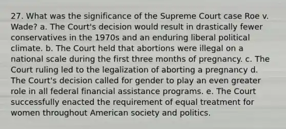 27. What was the significance of the Supreme Court case Roe v. Wade? a. The Court's decision would result in drastically fewer conservatives in the 1970s and an enduring liberal political climate. b. The Court held that abortions were illegal on a national scale during the first three months of pregnancy. c. The Court ruling led to the legalization of aborting a pregnancy d. The Court's decision called for gender to play an even greater role in all federal financial assistance programs. e. The Court successfully enacted the requirement of equal treatment for women throughout American society and politics.