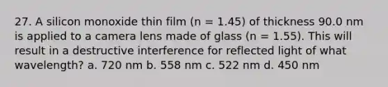 27. A silicon monoxide thin film (n = 1.45) of thickness 90.0 nm is applied to a camera lens made of glass (n = 1.55). This will result in a destructive interference for reflected light of what wavelength? a. 720 nm b. 558 nm c. 522 nm d. 450 nm