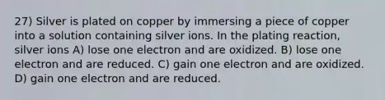 27) Silver is plated on copper by immersing a piece of copper into a solution containing silver ions. In the plating reaction, silver ions A) lose one electron and are oxidized. B) lose one electron and are reduced. C) gain one electron and are oxidized. D) gain one electron and are reduced.