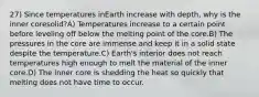 27) Since temperatures inEarth increase with depth, why is the inner coresolid?A) Temperatures increase to a certain point before leveling off below the melting point of the core.B) The pressures in the core are immense and keep it in a solid state despite the temperature.C) Earth's interior does not reach temperatures high enough to melt the material of the inner core.D) The inner core is shedding the heat so quickly that melting does not have time to occur.