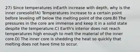 27) Since temperatures inEarth increase with depth, why is the inner coresolid?A) Temperatures increase to a certain point before leveling off below the melting point of the core.B) The pressures in the core are immense and keep it in a solid state despite the temperature.C) Earth's interior does not reach temperatures high enough to melt the material of the inner core.D) The inner core is shedding the heat so quickly that melting does not have time to occur.