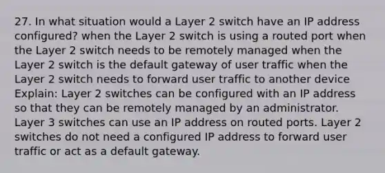 27. In what situation would a Layer 2 switch have an IP address configured? when the Layer 2 switch is using a routed port when the Layer 2 switch needs to be remotely managed when the Layer 2 switch is the default gateway of user traffic when the Layer 2 switch needs to forward user traffic to another device Explain: Layer 2 switches can be configured with an IP address so that they can be remotely managed by an administrator. Layer 3 switches can use an IP address on routed ports. Layer 2 switches do not need a configured IP address to forward user traffic or act as a default gateway.