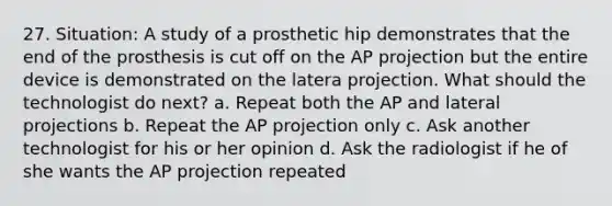 27. Situation: A study of a prosthetic hip demonstrates that the end of the prosthesis is cut off on the AP projection but the entire device is demonstrated on the latera projection. What should the technologist do next? a. Repeat both the AP and lateral projections b. Repeat the AP projection only c. Ask another technologist for his or her opinion d. Ask the radiologist if he of she wants the AP projection repeated