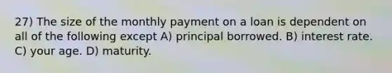 27) The size of the monthly payment on a loan is dependent on all of the following except A) principal borrowed. B) interest rate. C) your age. D) maturity.