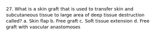 27. What is a skin graft that is used to transfer skin and subcutaneous tissue to large area of deep tissue destruction called? a. Skin flap b. Free graft c. Soft tissue extension d. Free graft with vascular anastomoses