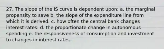 27. The slope of the IS curve is dependent upon: a. the marginal propensity to save b. the slope of the expenditure line from which it is derived. c. how often the central bank changes interest rates. d. the proportionate change in autonomous spending e. the responsiveness of consumption and investment to changes in interest rates.