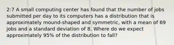 2:7 A small computing center has found that the number of jobs submitted per day to its computers has a distribution that is approximately mound-shaped and symmetric, with a mean of 69 jobs and a standard deviation of 8. Where do we expect approximately 95% of the distribution to fall?