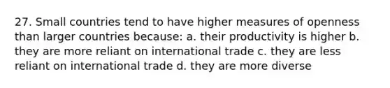 27. Small countries tend to have higher measures of openness than larger countries because: a. their productivity is higher b. they are more reliant on international trade c. they are less reliant on international trade d. they are more diverse