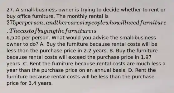 27. A small-business owner is trying to decide whether to rent or buy office furniture. The monthly rental is 275 per person, and there are six people who will need furniture. The cost of buying the furniture is6,500 per person. What would you advise the small-business owner to do? A. Buy the furniture because rental costs will be less than the purchase price in 2.2 years. B. Buy the furniture because rental costs will exceed the purchase price in 1.97 years. C. Rent the furniture because rental costs are much less a year than the purchase price on an annual basis. D. Rent the furniture because rental costs will be less than the purchase price for 3.4 years.