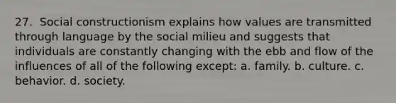 27. ​ Social constructionism explains how values are transmitted through language by the social milieu and suggests that individuals are constantly changing with the ebb and flow of the influences of all of the following except: a. family. b. culture. c. ​behavior. d. society.