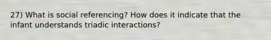 27) What is social referencing? How does it indicate that the infant understands triadic interactions?