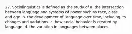 27. Sociolinguistics is defined as the study of a. the intersection between language and systems of power such as race, class, and age. b. the development of language over time, including its changes and variations. c. how social behavior is created by language. d. the variation in languages between places.