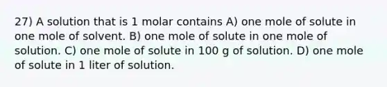 27) A solution that is 1 molar contains A) one mole of solute in one mole of solvent. B) one mole of solute in one mole of solution. C) one mole of solute in 100 g of solution. D) one mole of solute in 1 liter of solution.