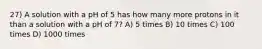 27) A solution with a pH of 5 has how many more protons in it than a solution with a pH of 7? A) 5 times B) 10 times C) 100 times D) 1000 times