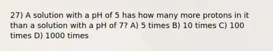 27) A solution with a pH of 5 has how many more protons in it than a solution with a pH of 7? A) 5 times B) 10 times C) 100 times D) 1000 times