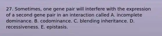 27. Sometimes, one gene pair will interfere with the expression of a second gene pair in an interaction called A. incomplete dominance. B. codominance. C. blending inheritance. D. recessiveness. E. epistasis.