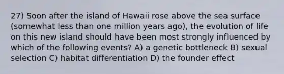 27) Soon after the island of Hawaii rose above the sea surface (somewhat less than one million years ago), the evolution of life on this new island should have been most strongly influenced by which of the following events? A) a genetic bottleneck B) sexual selection C) habitat differentiation D) the founder effect