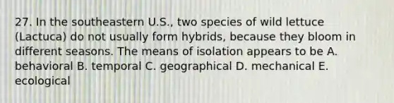 27. In the southeastern U.S., two species of wild lettuce (Lactuca) do not usually form hybrids, because they bloom in different seasons. The means of isolation appears to be A. behavioral B. temporal C. geographical D. mechanical E. ecological