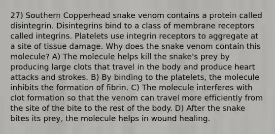 27) Southern Copperhead snake venom contains a protein called disintegrin. Disintegrins bind to a class of membrane receptors called integrins. Platelets use integrin receptors to aggregate at a site of tissue damage. Why does the snake venom contain this molecule? A) The molecule helps kill the snake's prey by producing large clots that travel in the body and produce heart attacks and strokes. B) By binding to the platelets, the molecule inhibits the formation of fibrin. C) The molecule interferes with clot formation so that the venom can travel more efficiently from the site of the bite to the rest of the body. D) After the snake bites its prey, the molecule helps in wound healing.