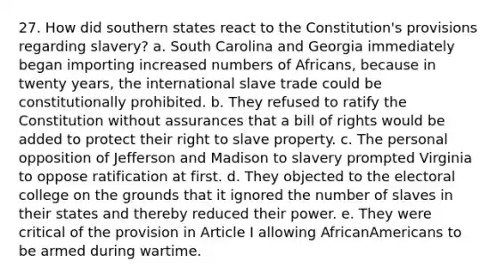 27. How did southern states react to the Constitution's provisions regarding slavery? a. South Carolina and Georgia immediately began importing increased numbers of Africans, because in twenty years, the international slave trade could be constitutionally prohibited. b. They refused to ratify the Constitution without assurances that a bill of rights would be added to protect their right to slave property. c. The personal opposition of Jefferson and Madison to slavery prompted Virginia to oppose ratification at first. d. They objected to the electoral college on the grounds that it ignored the number of slaves in their states and thereby reduced their power. e. They were critical of the provision in Article I allowing AfricanAmericans to be armed during wartime.