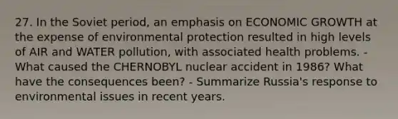 27. In the Soviet period, an emphasis on ECONOMIC GROWTH at the expense of environmental protection resulted in high levels of AIR and WATER pollution, with associated health problems. - What caused the CHERNOBYL nuclear accident in 1986? What have the consequences been? - Summarize Russia's response to environmental issues in recent years.