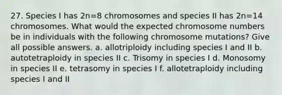 27. Species I has 2n=8 chromosomes and species II has 2n=14 chromosomes. What would the expected chromosome numbers be in individuals with the following chromosome mutations? Give all possible answers. a. allotriploidy including species I and II b. autotetraploidy in species II c. Trisomy in species I d. Monosomy in species II e. tetrasomy in species I f. allotetraploidy including species I and II