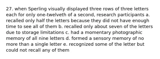 27. when Sperling visually displayed three rows of three letters each for only one-twelveth of a second, research participants a. recalled only half the letters because they did not have enough time to see all of them b. recalled only about seven of the letters due to storage limitations c. had a momentary photographic memory of all nine letters d. formed a sensory memory of no more than a single letter e. recognized some of the letter but could not recall any of them