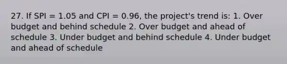 27. If SPI = 1.05 and CPI = 0.96, the project's trend is: 1. Over budget and behind schedule 2. Over budget and ahead of schedule 3. Under budget and behind schedule 4. Under budget and ahead of schedule