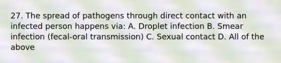 27. The spread of pathogens through direct contact with an infected person happens via: A. Droplet infection B. Smear infection (fecal-oral transmission) C. Sexual contact D. All of the above