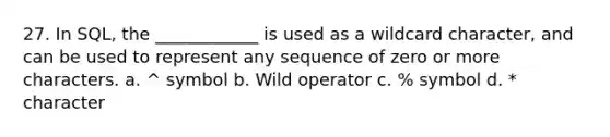 27. In SQL, the ____________ is used as a wildcard character, and can be used to represent any sequence of zero or more characters. a. ^ symbol b. Wild operator c. % symbol d. * character