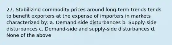 27. Stabilizing commodity prices around long-term trends tends to benefit exporters at the expense of importers in markets characterized by: a. Demand-side disturbances b. Supply-side disturbances c. Demand-side and supply-side disturbances d. None of the above