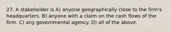 27. A stakeholder is A) anyone geographically close to the firm's headquarters. B) anyone with a claim on the cash flows of the firm. C) any governmental agency. D) all of the above.