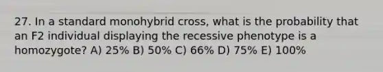 27. In a standard monohybrid cross, what is the probability that an F2 individual displaying the recessive phenotype is a homozygote? A) 25% B) 50% C) 66% D) 75% E) 100%