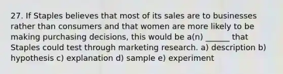 27. If Staples believes that most of its sales are to businesses rather than consumers and that women are more likely to be making purchasing decisions, this would be a(n) ______ that Staples could test through marketing research. a) description b) hypothesis c) explanation d) sample e) experiment