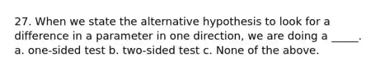 27. When we state the alternative hypothesis to look for a difference in a parameter in one direction, we are doing a _____. a. one-sided test b. two-sided test c. None of the above.