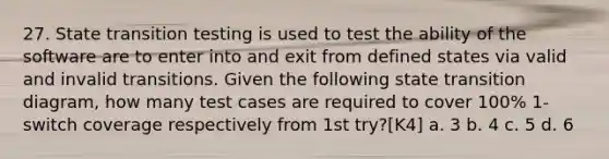 27. State transition testing is used to test the ability of the software are to enter into and exit from defined states via valid and invalid transitions. Given the following state transition diagram, how many test cases are required to cover 100% 1-switch coverage respectively from 1st try?[K4] a. 3 b. 4 c. 5 d. 6