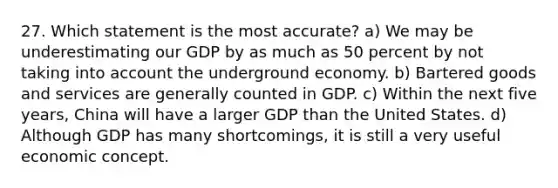 27. Which statement is the most accurate? a) We may be underestimating our GDP by as much as 50 percent by not taking into account the underground economy. b) Bartered goods and services are generally counted in GDP. c) Within the next five years, China will have a larger GDP than the United States. d) Although GDP has many shortcomings, it is still a very useful economic concept.