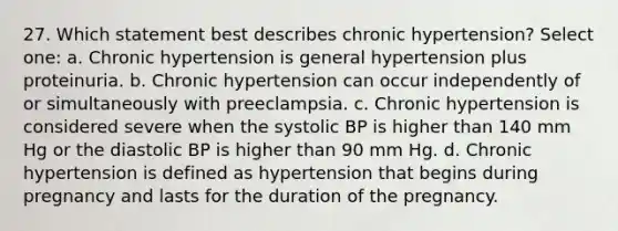 27. Which statement best describes chronic hypertension? Select one: a. Chronic hypertension is general hypertension plus proteinuria. b. Chronic hypertension can occur independently of or simultaneously with preeclampsia. c. Chronic hypertension is considered severe when the systolic BP is higher than 140 mm Hg or the diastolic BP is higher than 90 mm Hg. d. Chronic hypertension is defined as hypertension that begins during pregnancy and lasts for the duration of the pregnancy.