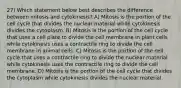 27) Which statement below best describes the difference between mitosis and cytokinesis? A) Mitosis is the portion of the cell cycle that divides the nuclear material while cytokinesis divides the cytoplasm. B) Mitosis is the portion of the cell cycle that uses a cell plate to divide the cell membrane in plant cells while cytokinesis uses a contractile ring to divide the cell membrane in animal cells. C) Mitosis is the portion of the cell cycle that uses a contractile ring to divide the nuclear material while cytokinesis uses the contractile ring to divide the cell membrane. D) Mitosis is the portion of the cell cycle that divides the cytoplasm while cytokinesis divides the nuclear material.