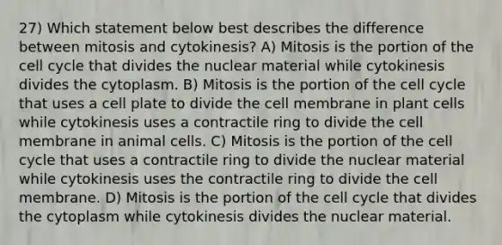 27) Which statement below best describes the difference between mitosis and cytokinesis? A) Mitosis is the portion of the <a href='https://www.questionai.com/knowledge/keQNMM7c75-cell-cycle' class='anchor-knowledge'>cell cycle</a> that divides the nuclear material while cytokinesis divides the cytoplasm. B) Mitosis is the portion of the cell cycle that uses a cell plate to divide the cell membrane in plant cells while cytokinesis uses a contractile ring to divide the cell membrane in animal cells. C) Mitosis is the portion of the cell cycle that uses a contractile ring to divide the nuclear material while cytokinesis uses the contractile ring to divide the cell membrane. D) Mitosis is the portion of the cell cycle that divides the cytoplasm while cytokinesis divides the nuclear material.