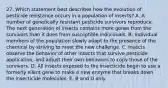 27. Which statement best describes how the evolution of pesticide resistance occurs in a population of insects? A. A number of genetically resistant pesticide survivors reproduce. The next generation of insects contains more genes from the survivors than it does from susceptible individuals. B. Individual members of the population slowly adapt to the presence of the chemical by striving to meet the new challenge. C. Insects observe the behavior of other insects that survive pesticide application, and adjust their own behaviors to copy those of the survivors. D. All insects exposed to the insecticide begin to use a formerly silent gene to make a new enzyme that breaks down the insecticide molecules. E. B and D only