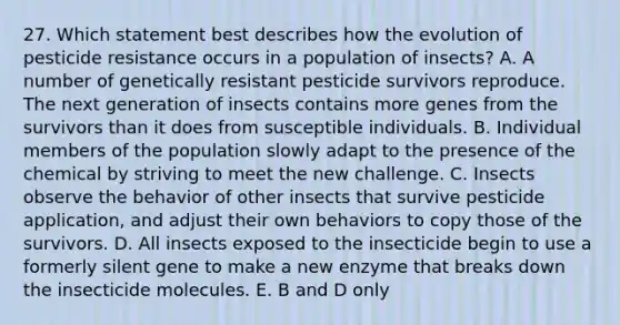 27. Which statement best describes how the evolution of pesticide resistance occurs in a population of insects? A. A number of genetically resistant pesticide survivors reproduce. The next generation of insects contains more genes from the survivors than it does from susceptible individuals. B. Individual members of the population slowly adapt to the presence of the chemical by striving to meet the new challenge. C. Insects observe the behavior of other insects that survive pesticide application, and adjust their own behaviors to copy those of the survivors. D. All insects exposed to the insecticide begin to use a formerly silent gene to make a new enzyme that breaks down the insecticide molecules. E. B and D only