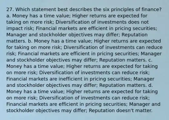 27. Which statement best describes the six principles of finance? a. Money has a time value; Higher returns are expected for taking on more risk; Diversification of investments does not impact risk; Financial markets are efficient in pricing securities; Manager and stockholder objectives may differ; Reputation matters. b. Money has a time value; Higher returns are expected for taking on more risk; Diversification of investments can reduce risk; Financial markets are efficient in pricing securities; Manager and stockholder objectives may differ; Reputation matters. c. Money has a time value; Higher returns are expected for taking on more risk; Diversification of investments can reduce risk; Financial markets are inefficient in pricing securities; Manager and stockholder objectives may differ; Reputation matters. d. Money has a time value; Higher returns are expected for taking on more risk; Diversification of investments can reduce risk; Financial markets are efficient in pricing securities; Manager and stockholder objectives may differ; Reputation doesn't matter.