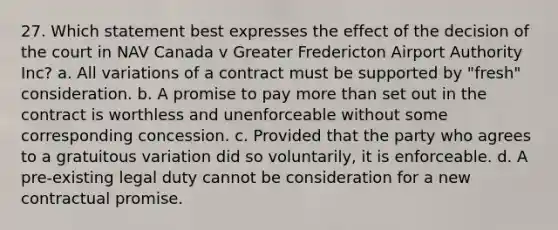 27. Which statement best expresses the effect of the decision of the court in NAV Canada v Greater Fredericton Airport Authority Inc? a. All variations of a contract must be supported by "fresh" consideration. b. A promise to pay more than set out in the contract is worthless and unenforceable without some corresponding concession. c. Provided that the party who agrees to a gratuitous variation did so voluntarily, it is enforceable. d. A pre-existing legal duty cannot be consideration for a new contractual promise.