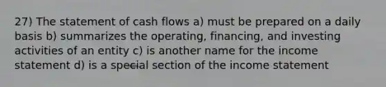 27) The statement of cash flows a) must be prepared on a daily basis b) summarizes the operating, financing, and investing activities of an entity c) is another name for the income statement d) is a special section of the income statement