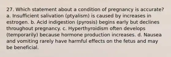 27. Which statement about a condition of pregnancy is accurate? a. Insufficient salivation (ptyalism) is caused by increases in estrogen. b. Acid indigestion (pyrosis) begins early but declines throughout pregnancy. c. Hyperthyroidism often develops (temporarily) because hormone production increases. d. Nausea and vomiting rarely have harmful effects on the fetus and may be beneficial.