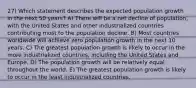 27) Which statement describes the expected population growth in the next 50 years? A) There will be a net decline of population, with the United States and other industrialized countries contributing most to the population decline. B) Most countries worldwide will achieve zero population growth in the next 10 years. C) The greatest population growth is likely to occur in the more industrialized countries, including the United States and Europe. D) The population growth will be relatively equal throughout the world. E) The greatest population growth is likely to occur in the least industrialized countries.